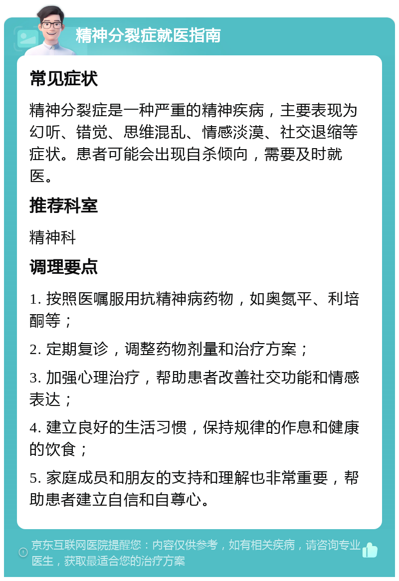 精神分裂症就医指南 常见症状 精神分裂症是一种严重的精神疾病，主要表现为幻听、错觉、思维混乱、情感淡漠、社交退缩等症状。患者可能会出现自杀倾向，需要及时就医。 推荐科室 精神科 调理要点 1. 按照医嘱服用抗精神病药物，如奥氮平、利培酮等； 2. 定期复诊，调整药物剂量和治疗方案； 3. 加强心理治疗，帮助患者改善社交功能和情感表达； 4. 建立良好的生活习惯，保持规律的作息和健康的饮食； 5. 家庭成员和朋友的支持和理解也非常重要，帮助患者建立自信和自尊心。