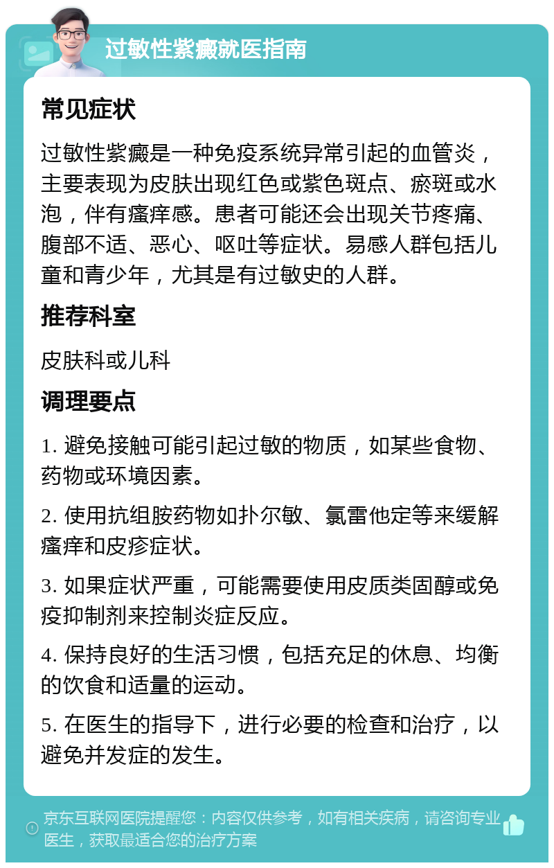 过敏性紫癜就医指南 常见症状 过敏性紫癜是一种免疫系统异常引起的血管炎，主要表现为皮肤出现红色或紫色斑点、瘀斑或水泡，伴有瘙痒感。患者可能还会出现关节疼痛、腹部不适、恶心、呕吐等症状。易感人群包括儿童和青少年，尤其是有过敏史的人群。 推荐科室 皮肤科或儿科 调理要点 1. 避免接触可能引起过敏的物质，如某些食物、药物或环境因素。 2. 使用抗组胺药物如扑尔敏、氯雷他定等来缓解瘙痒和皮疹症状。 3. 如果症状严重，可能需要使用皮质类固醇或免疫抑制剂来控制炎症反应。 4. 保持良好的生活习惯，包括充足的休息、均衡的饮食和适量的运动。 5. 在医生的指导下，进行必要的检查和治疗，以避免并发症的发生。