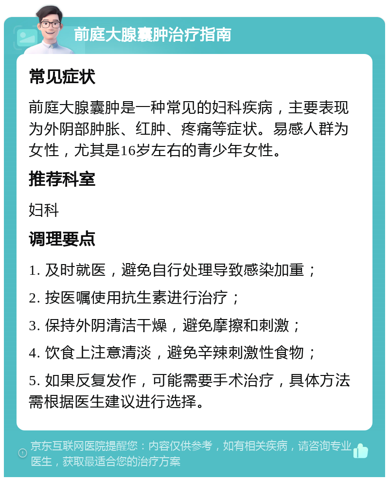 前庭大腺囊肿治疗指南 常见症状 前庭大腺囊肿是一种常见的妇科疾病，主要表现为外阴部肿胀、红肿、疼痛等症状。易感人群为女性，尤其是16岁左右的青少年女性。 推荐科室 妇科 调理要点 1. 及时就医，避免自行处理导致感染加重； 2. 按医嘱使用抗生素进行治疗； 3. 保持外阴清洁干燥，避免摩擦和刺激； 4. 饮食上注意清淡，避免辛辣刺激性食物； 5. 如果反复发作，可能需要手术治疗，具体方法需根据医生建议进行选择。