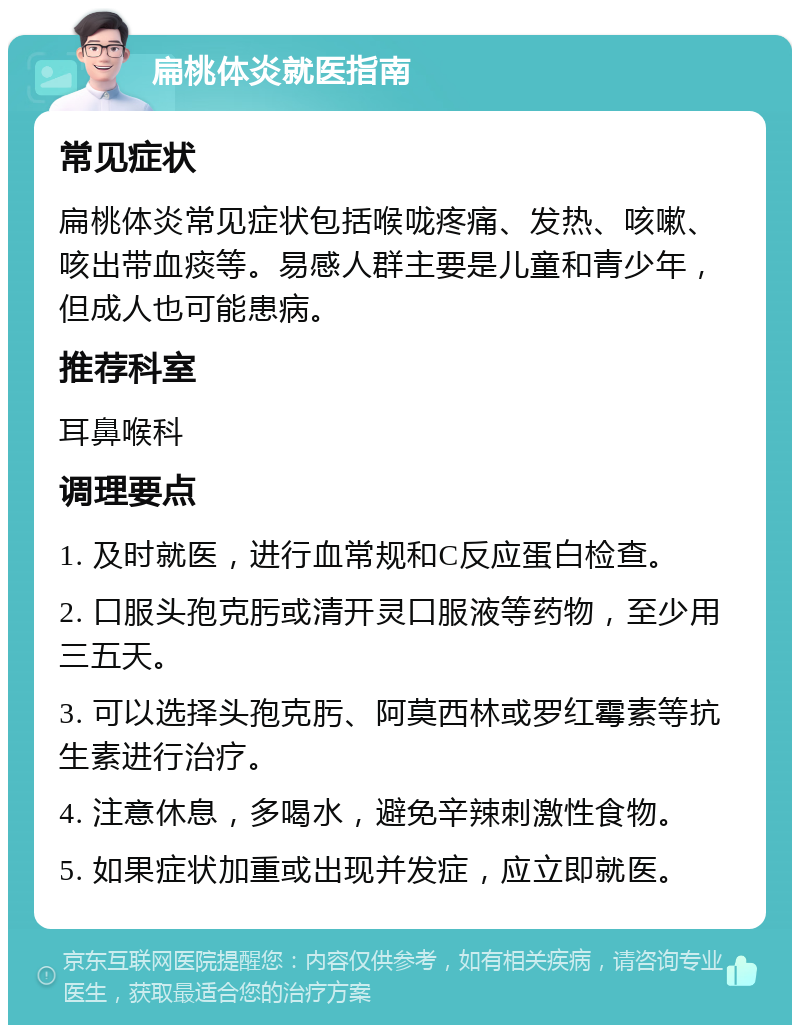 扁桃体炎就医指南 常见症状 扁桃体炎常见症状包括喉咙疼痛、发热、咳嗽、咳出带血痰等。易感人群主要是儿童和青少年，但成人也可能患病。 推荐科室 耳鼻喉科 调理要点 1. 及时就医，进行血常规和C反应蛋白检查。 2. 口服头孢克肟或清开灵口服液等药物，至少用三五天。 3. 可以选择头孢克肟、阿莫西林或罗红霉素等抗生素进行治疗。 4. 注意休息，多喝水，避免辛辣刺激性食物。 5. 如果症状加重或出现并发症，应立即就医。