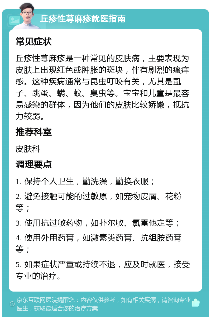 丘疹性荨麻疹就医指南 常见症状 丘疹性荨麻疹是一种常见的皮肤病，主要表现为皮肤上出现红色或肿胀的斑块，伴有剧烈的瘙痒感。这种疾病通常与昆虫叮咬有关，尤其是虱子、跳蚤、螨、蚊、臭虫等。宝宝和儿童是最容易感染的群体，因为他们的皮肤比较娇嫩，抵抗力较弱。 推荐科室 皮肤科 调理要点 1. 保持个人卫生，勤洗澡，勤换衣服； 2. 避免接触可能的过敏原，如宠物皮屑、花粉等； 3. 使用抗过敏药物，如扑尔敏、氯雷他定等； 4. 使用外用药膏，如激素类药膏、抗组胺药膏等； 5. 如果症状严重或持续不退，应及时就医，接受专业的治疗。