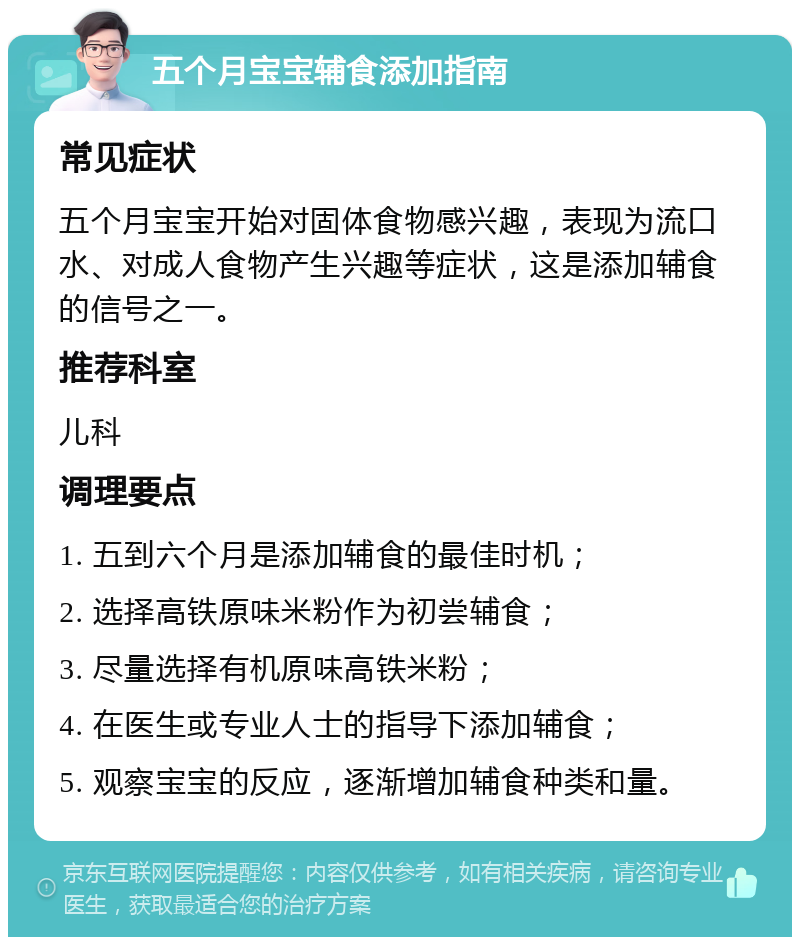 五个月宝宝辅食添加指南 常见症状 五个月宝宝开始对固体食物感兴趣，表现为流口水、对成人食物产生兴趣等症状，这是添加辅食的信号之一。 推荐科室 儿科 调理要点 1. 五到六个月是添加辅食的最佳时机； 2. 选择高铁原味米粉作为初尝辅食； 3. 尽量选择有机原味高铁米粉； 4. 在医生或专业人士的指导下添加辅食； 5. 观察宝宝的反应，逐渐增加辅食种类和量。