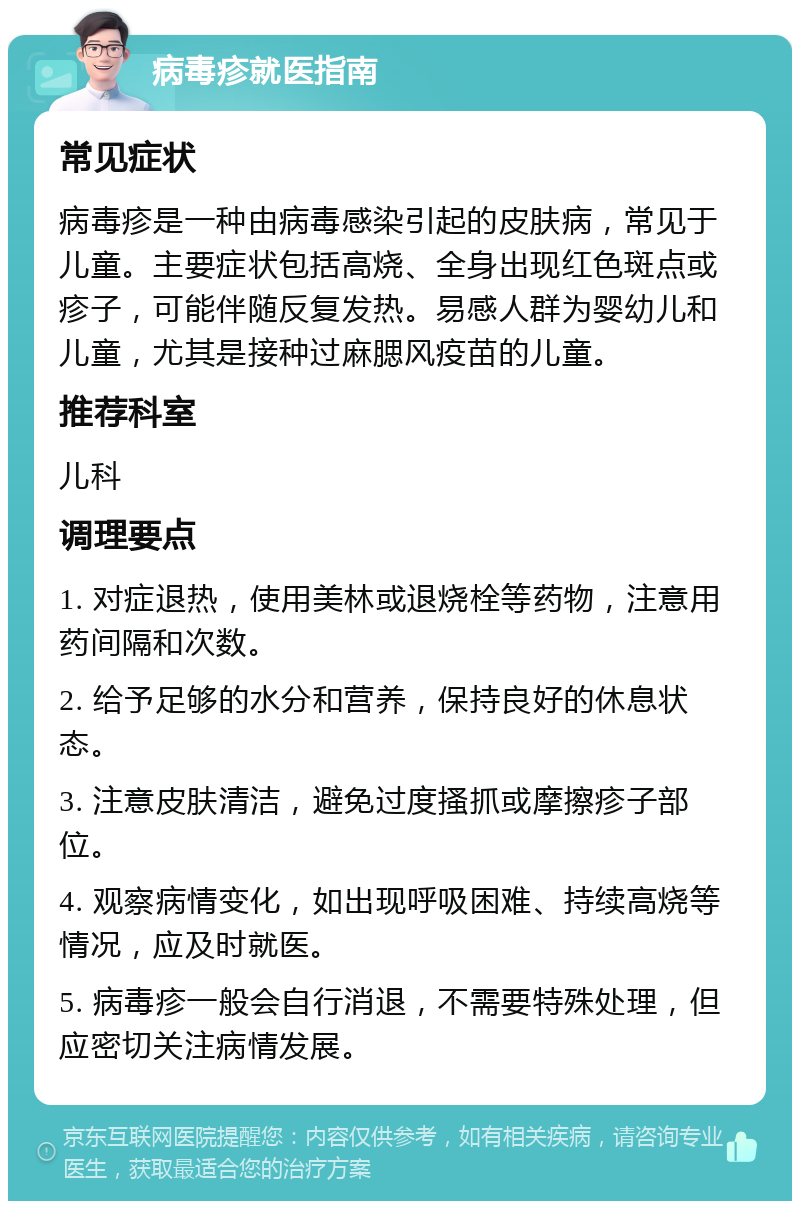 病毒疹就医指南 常见症状 病毒疹是一种由病毒感染引起的皮肤病，常见于儿童。主要症状包括高烧、全身出现红色斑点或疹子，可能伴随反复发热。易感人群为婴幼儿和儿童，尤其是接种过麻腮风疫苗的儿童。 推荐科室 儿科 调理要点 1. 对症退热，使用美林或退烧栓等药物，注意用药间隔和次数。 2. 给予足够的水分和营养，保持良好的休息状态。 3. 注意皮肤清洁，避免过度搔抓或摩擦疹子部位。 4. 观察病情变化，如出现呼吸困难、持续高烧等情况，应及时就医。 5. 病毒疹一般会自行消退，不需要特殊处理，但应密切关注病情发展。