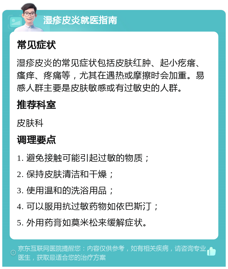 湿疹皮炎就医指南 常见症状 湿疹皮炎的常见症状包括皮肤红肿、起小疙瘩、瘙痒、疼痛等，尤其在遇热或摩擦时会加重。易感人群主要是皮肤敏感或有过敏史的人群。 推荐科室 皮肤科 调理要点 1. 避免接触可能引起过敏的物质； 2. 保持皮肤清洁和干燥； 3. 使用温和的洗浴用品； 4. 可以服用抗过敏药物如依巴斯汀； 5. 外用药膏如莫米松来缓解症状。