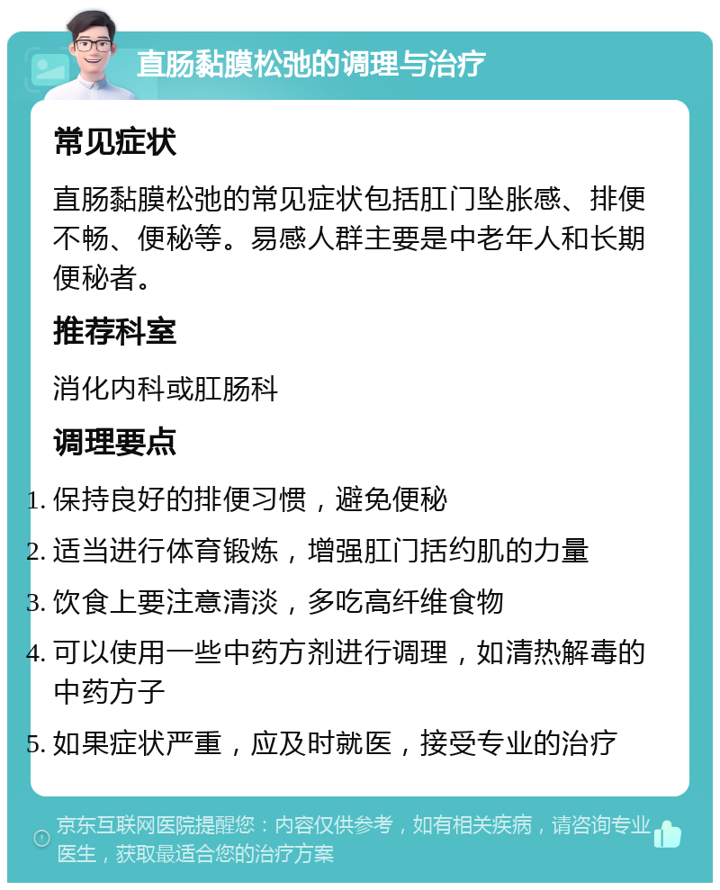 直肠黏膜松弛的调理与治疗 常见症状 直肠黏膜松弛的常见症状包括肛门坠胀感、排便不畅、便秘等。易感人群主要是中老年人和长期便秘者。 推荐科室 消化内科或肛肠科 调理要点 保持良好的排便习惯，避免便秘 适当进行体育锻炼，增强肛门括约肌的力量 饮食上要注意清淡，多吃高纤维食物 可以使用一些中药方剂进行调理，如清热解毒的中药方子 如果症状严重，应及时就医，接受专业的治疗