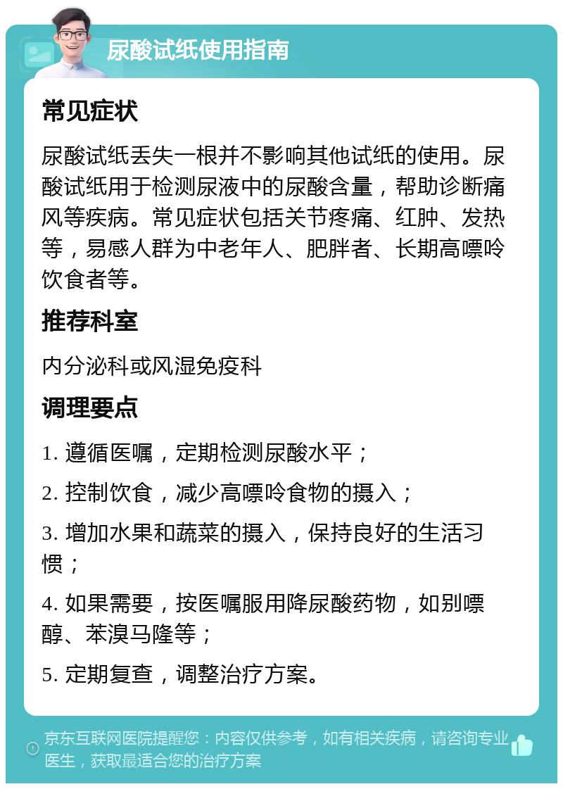 尿酸试纸使用指南 常见症状 尿酸试纸丢失一根并不影响其他试纸的使用。尿酸试纸用于检测尿液中的尿酸含量，帮助诊断痛风等疾病。常见症状包括关节疼痛、红肿、发热等，易感人群为中老年人、肥胖者、长期高嘌呤饮食者等。 推荐科室 内分泌科或风湿免疫科 调理要点 1. 遵循医嘱，定期检测尿酸水平； 2. 控制饮食，减少高嘌呤食物的摄入； 3. 增加水果和蔬菜的摄入，保持良好的生活习惯； 4. 如果需要，按医嘱服用降尿酸药物，如别嘌醇、苯溴马隆等； 5. 定期复查，调整治疗方案。