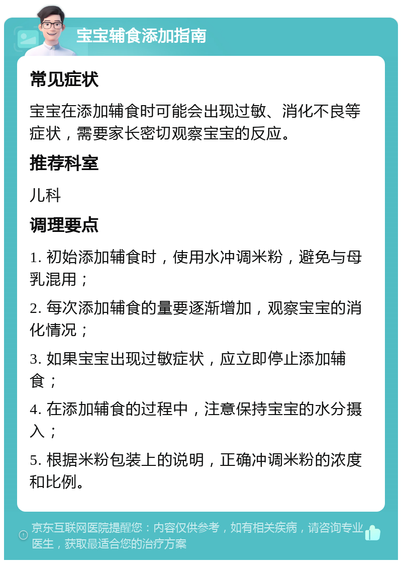 宝宝辅食添加指南 常见症状 宝宝在添加辅食时可能会出现过敏、消化不良等症状，需要家长密切观察宝宝的反应。 推荐科室 儿科 调理要点 1. 初始添加辅食时，使用水冲调米粉，避免与母乳混用； 2. 每次添加辅食的量要逐渐增加，观察宝宝的消化情况； 3. 如果宝宝出现过敏症状，应立即停止添加辅食； 4. 在添加辅食的过程中，注意保持宝宝的水分摄入； 5. 根据米粉包装上的说明，正确冲调米粉的浓度和比例。