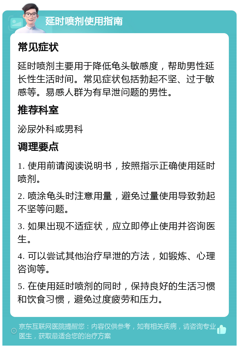 延时喷剂使用指南 常见症状 延时喷剂主要用于降低龟头敏感度，帮助男性延长性生活时间。常见症状包括勃起不坚、过于敏感等。易感人群为有早泄问题的男性。 推荐科室 泌尿外科或男科 调理要点 1. 使用前请阅读说明书，按照指示正确使用延时喷剂。 2. 喷涂龟头时注意用量，避免过量使用导致勃起不坚等问题。 3. 如果出现不适症状，应立即停止使用并咨询医生。 4. 可以尝试其他治疗早泄的方法，如锻炼、心理咨询等。 5. 在使用延时喷剂的同时，保持良好的生活习惯和饮食习惯，避免过度疲劳和压力。