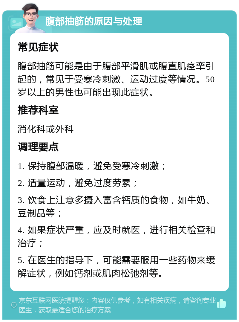 腹部抽筋的原因与处理 常见症状 腹部抽筋可能是由于腹部平滑肌或腹直肌痉挛引起的，常见于受寒冷刺激、运动过度等情况。50岁以上的男性也可能出现此症状。 推荐科室 消化科或外科 调理要点 1. 保持腹部温暖，避免受寒冷刺激； 2. 适量运动，避免过度劳累； 3. 饮食上注意多摄入富含钙质的食物，如牛奶、豆制品等； 4. 如果症状严重，应及时就医，进行相关检查和治疗； 5. 在医生的指导下，可能需要服用一些药物来缓解症状，例如钙剂或肌肉松弛剂等。