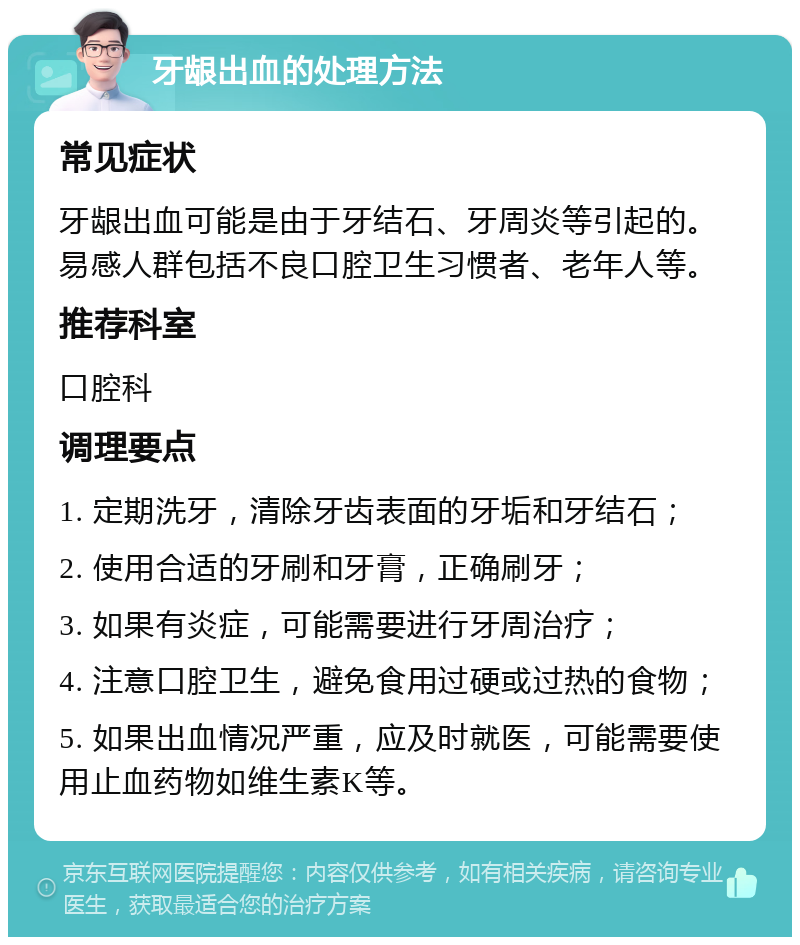 牙龈出血的处理方法 常见症状 牙龈出血可能是由于牙结石、牙周炎等引起的。易感人群包括不良口腔卫生习惯者、老年人等。 推荐科室 口腔科 调理要点 1. 定期洗牙，清除牙齿表面的牙垢和牙结石； 2. 使用合适的牙刷和牙膏，正确刷牙； 3. 如果有炎症，可能需要进行牙周治疗； 4. 注意口腔卫生，避免食用过硬或过热的食物； 5. 如果出血情况严重，应及时就医，可能需要使用止血药物如维生素K等。