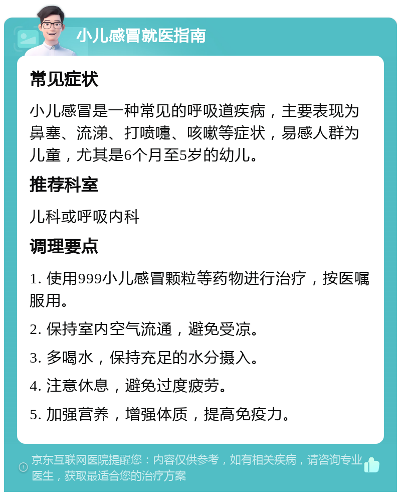 小儿感冒就医指南 常见症状 小儿感冒是一种常见的呼吸道疾病，主要表现为鼻塞、流涕、打喷嚏、咳嗽等症状，易感人群为儿童，尤其是6个月至5岁的幼儿。 推荐科室 儿科或呼吸内科 调理要点 1. 使用999小儿感冒颗粒等药物进行治疗，按医嘱服用。 2. 保持室内空气流通，避免受凉。 3. 多喝水，保持充足的水分摄入。 4. 注意休息，避免过度疲劳。 5. 加强营养，增强体质，提高免疫力。