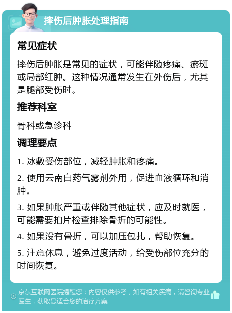 摔伤后肿胀处理指南 常见症状 摔伤后肿胀是常见的症状，可能伴随疼痛、瘀斑或局部红肿。这种情况通常发生在外伤后，尤其是腿部受伤时。 推荐科室 骨科或急诊科 调理要点 1. 冰敷受伤部位，减轻肿胀和疼痛。 2. 使用云南白药气雾剂外用，促进血液循环和消肿。 3. 如果肿胀严重或伴随其他症状，应及时就医，可能需要拍片检查排除骨折的可能性。 4. 如果没有骨折，可以加压包扎，帮助恢复。 5. 注意休息，避免过度活动，给受伤部位充分的时间恢复。