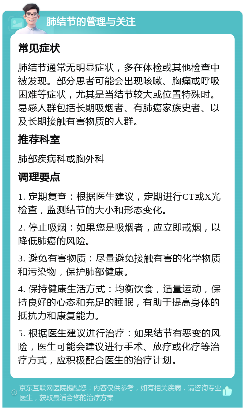 肺结节的管理与关注 常见症状 肺结节通常无明显症状，多在体检或其他检查中被发现。部分患者可能会出现咳嗽、胸痛或呼吸困难等症状，尤其是当结节较大或位置特殊时。易感人群包括长期吸烟者、有肺癌家族史者、以及长期接触有害物质的人群。 推荐科室 肺部疾病科或胸外科 调理要点 1. 定期复查：根据医生建议，定期进行CT或X光检查，监测结节的大小和形态变化。 2. 停止吸烟：如果您是吸烟者，应立即戒烟，以降低肺癌的风险。 3. 避免有害物质：尽量避免接触有害的化学物质和污染物，保护肺部健康。 4. 保持健康生活方式：均衡饮食，适量运动，保持良好的心态和充足的睡眠，有助于提高身体的抵抗力和康复能力。 5. 根据医生建议进行治疗：如果结节有恶变的风险，医生可能会建议进行手术、放疗或化疗等治疗方式，应积极配合医生的治疗计划。