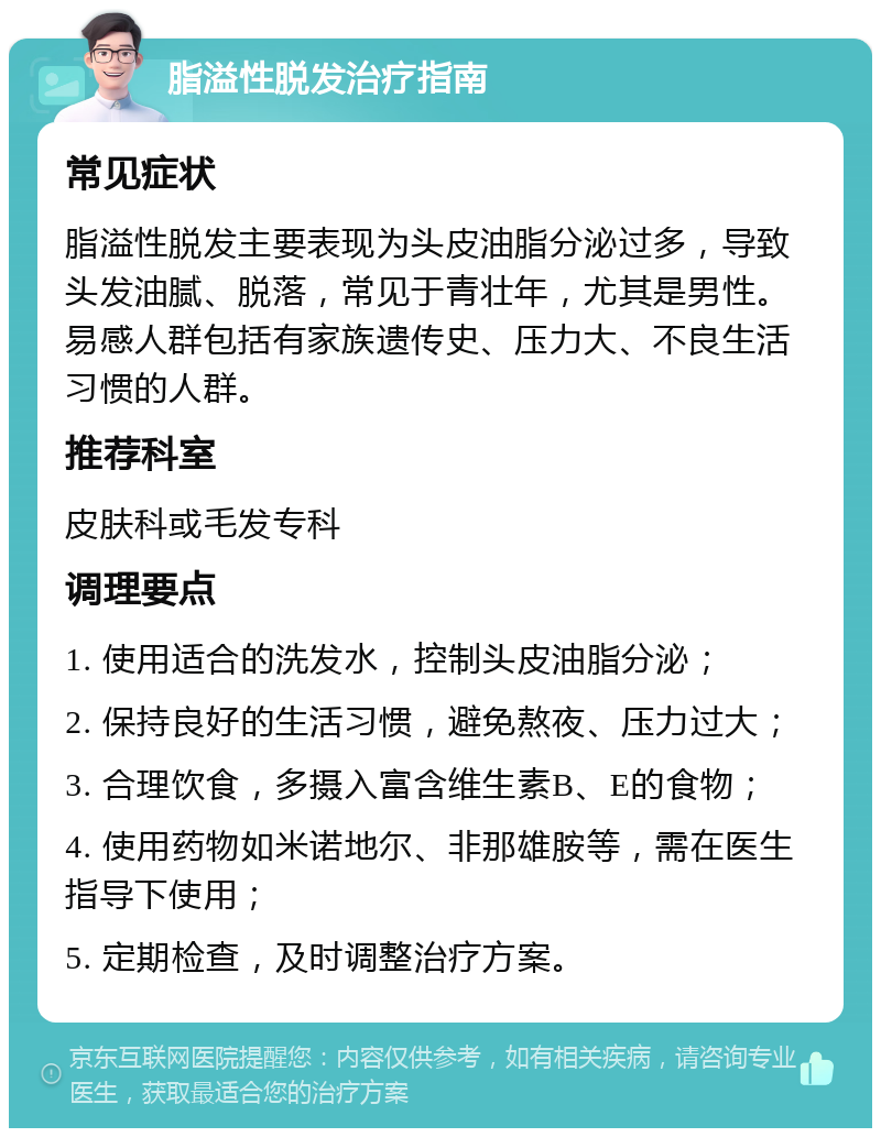 脂溢性脱发治疗指南 常见症状 脂溢性脱发主要表现为头皮油脂分泌过多，导致头发油腻、脱落，常见于青壮年，尤其是男性。易感人群包括有家族遗传史、压力大、不良生活习惯的人群。 推荐科室 皮肤科或毛发专科 调理要点 1. 使用适合的洗发水，控制头皮油脂分泌； 2. 保持良好的生活习惯，避免熬夜、压力过大； 3. 合理饮食，多摄入富含维生素B、E的食物； 4. 使用药物如米诺地尔、非那雄胺等，需在医生指导下使用； 5. 定期检查，及时调整治疗方案。