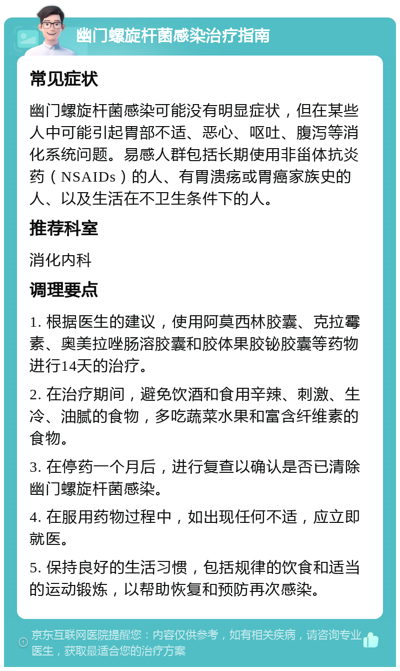 幽门螺旋杆菌感染治疗指南 常见症状 幽门螺旋杆菌感染可能没有明显症状，但在某些人中可能引起胃部不适、恶心、呕吐、腹泻等消化系统问题。易感人群包括长期使用非甾体抗炎药（NSAIDs）的人、有胃溃疡或胃癌家族史的人、以及生活在不卫生条件下的人。 推荐科室 消化内科 调理要点 1. 根据医生的建议，使用阿莫西林胶囊、克拉霉素、奥美拉唑肠溶胶囊和胶体果胶铋胶囊等药物进行14天的治疗。 2. 在治疗期间，避免饮酒和食用辛辣、刺激、生冷、油腻的食物，多吃蔬菜水果和富含纤维素的食物。 3. 在停药一个月后，进行复查以确认是否已清除幽门螺旋杆菌感染。 4. 在服用药物过程中，如出现任何不适，应立即就医。 5. 保持良好的生活习惯，包括规律的饮食和适当的运动锻炼，以帮助恢复和预防再次感染。