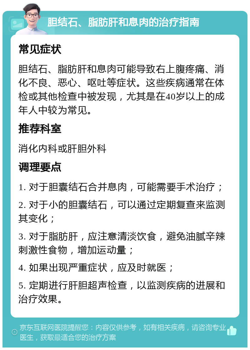 胆结石、脂肪肝和息肉的治疗指南 常见症状 胆结石、脂肪肝和息肉可能导致右上腹疼痛、消化不良、恶心、呕吐等症状。这些疾病通常在体检或其他检查中被发现，尤其是在40岁以上的成年人中较为常见。 推荐科室 消化内科或肝胆外科 调理要点 1. 对于胆囊结石合并息肉，可能需要手术治疗； 2. 对于小的胆囊结石，可以通过定期复查来监测其变化； 3. 对于脂肪肝，应注意清淡饮食，避免油腻辛辣刺激性食物，增加运动量； 4. 如果出现严重症状，应及时就医； 5. 定期进行肝胆超声检查，以监测疾病的进展和治疗效果。