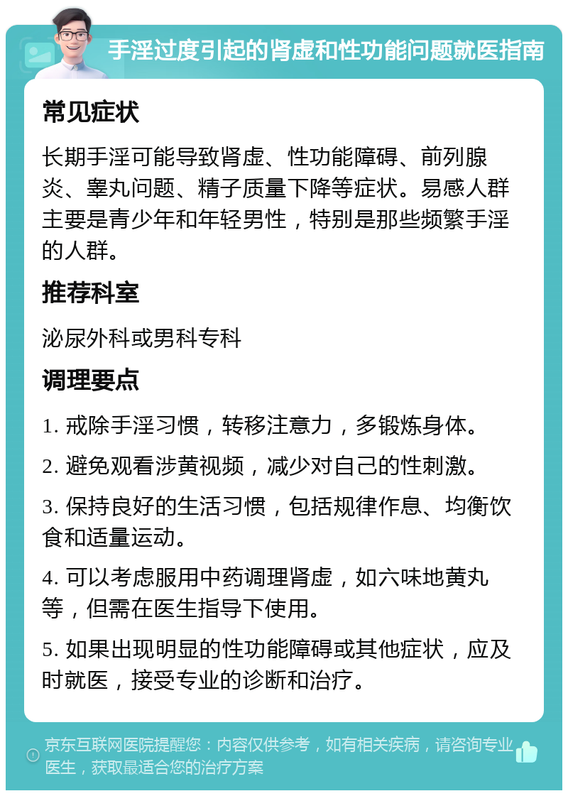 手淫过度引起的肾虚和性功能问题就医指南 常见症状 长期手淫可能导致肾虚、性功能障碍、前列腺炎、睾丸问题、精子质量下降等症状。易感人群主要是青少年和年轻男性，特别是那些频繁手淫的人群。 推荐科室 泌尿外科或男科专科 调理要点 1. 戒除手淫习惯，转移注意力，多锻炼身体。 2. 避免观看涉黄视频，减少对自己的性刺激。 3. 保持良好的生活习惯，包括规律作息、均衡饮食和适量运动。 4. 可以考虑服用中药调理肾虚，如六味地黄丸等，但需在医生指导下使用。 5. 如果出现明显的性功能障碍或其他症状，应及时就医，接受专业的诊断和治疗。