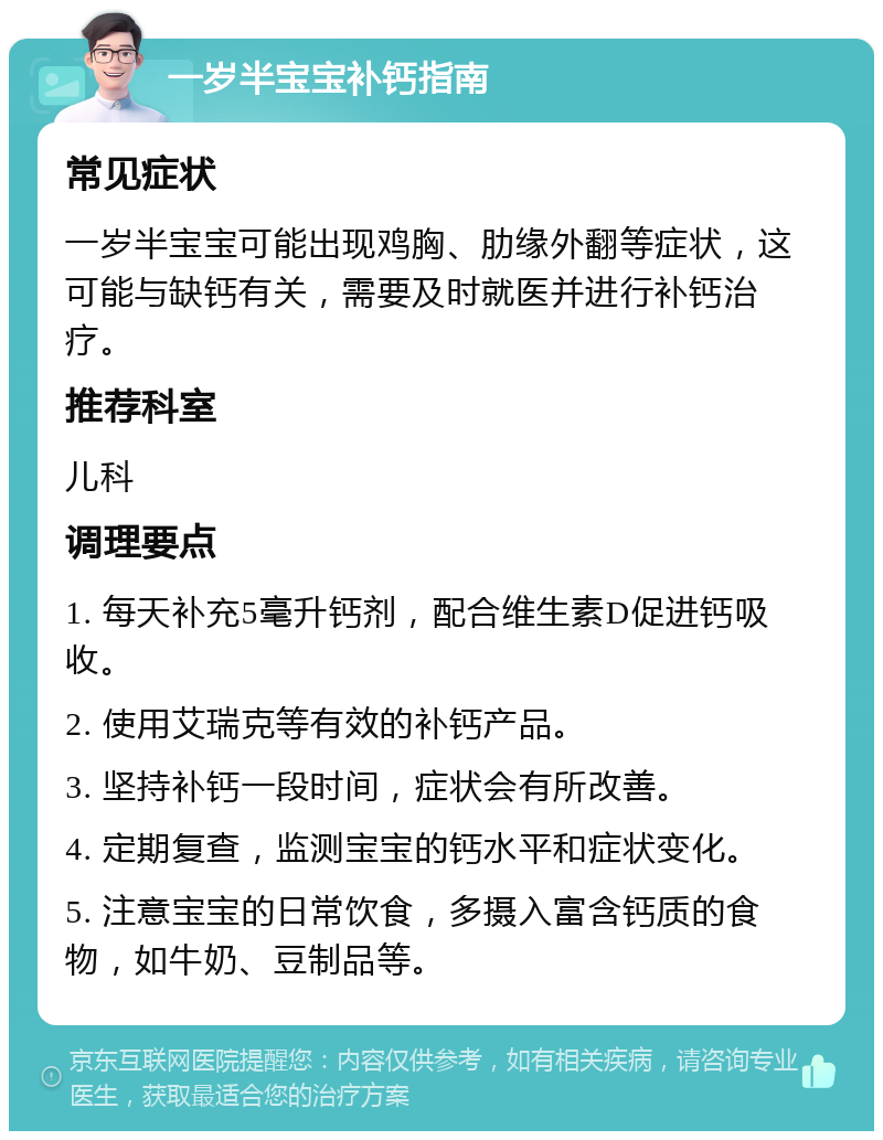 一岁半宝宝补钙指南 常见症状 一岁半宝宝可能出现鸡胸、肋缘外翻等症状，这可能与缺钙有关，需要及时就医并进行补钙治疗。 推荐科室 儿科 调理要点 1. 每天补充5毫升钙剂，配合维生素D促进钙吸收。 2. 使用艾瑞克等有效的补钙产品。 3. 坚持补钙一段时间，症状会有所改善。 4. 定期复查，监测宝宝的钙水平和症状变化。 5. 注意宝宝的日常饮食，多摄入富含钙质的食物，如牛奶、豆制品等。