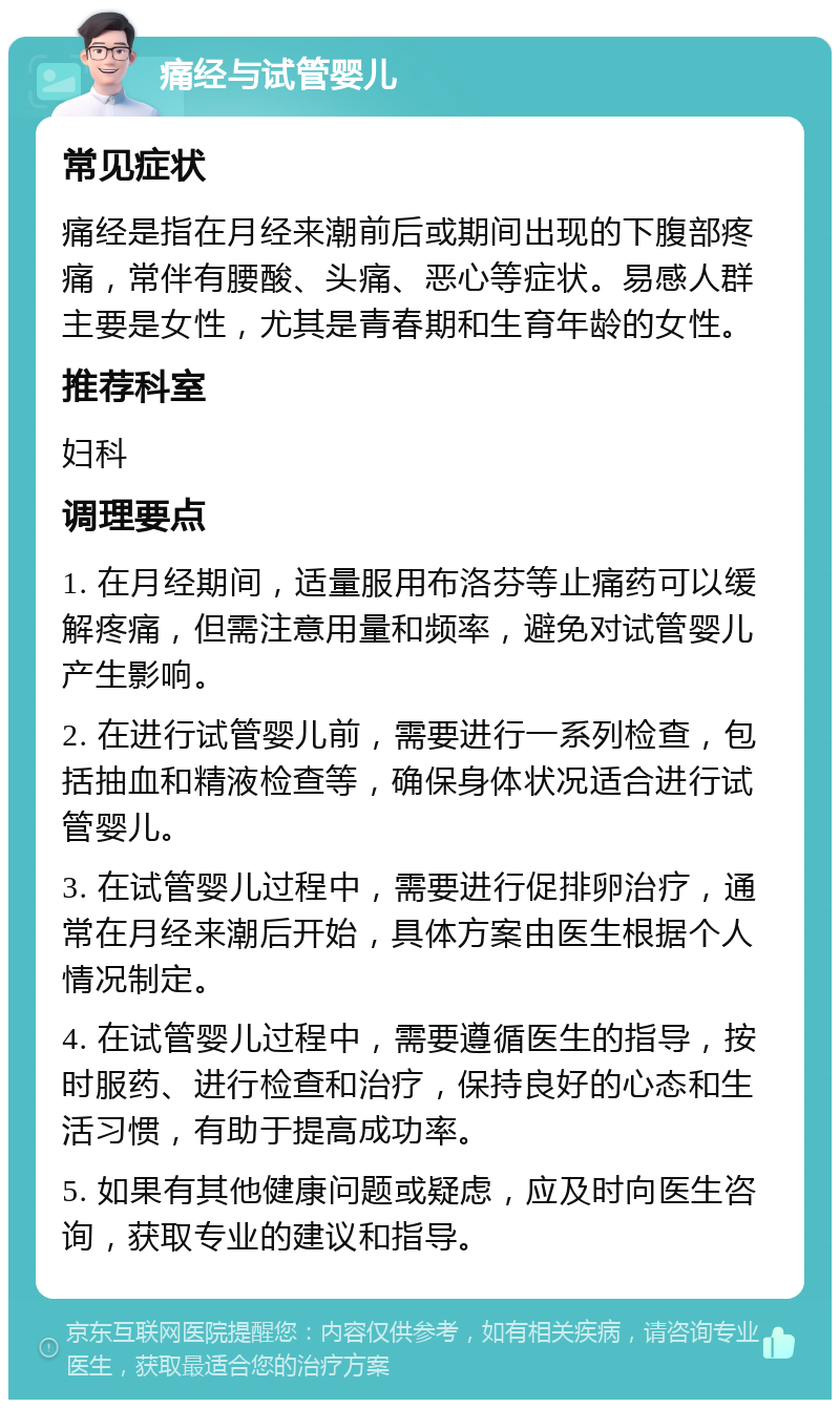 痛经与试管婴儿 常见症状 痛经是指在月经来潮前后或期间出现的下腹部疼痛，常伴有腰酸、头痛、恶心等症状。易感人群主要是女性，尤其是青春期和生育年龄的女性。 推荐科室 妇科 调理要点 1. 在月经期间，适量服用布洛芬等止痛药可以缓解疼痛，但需注意用量和频率，避免对试管婴儿产生影响。 2. 在进行试管婴儿前，需要进行一系列检查，包括抽血和精液检查等，确保身体状况适合进行试管婴儿。 3. 在试管婴儿过程中，需要进行促排卵治疗，通常在月经来潮后开始，具体方案由医生根据个人情况制定。 4. 在试管婴儿过程中，需要遵循医生的指导，按时服药、进行检查和治疗，保持良好的心态和生活习惯，有助于提高成功率。 5. 如果有其他健康问题或疑虑，应及时向医生咨询，获取专业的建议和指导。