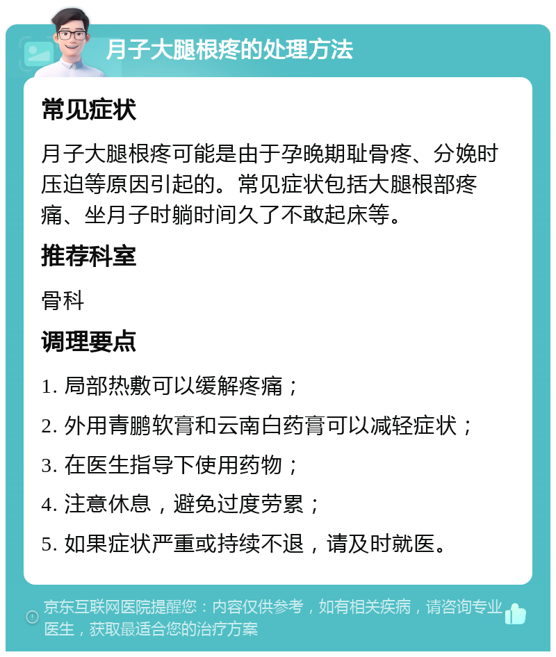 月子大腿根疼的处理方法 常见症状 月子大腿根疼可能是由于孕晚期耻骨疼、分娩时压迫等原因引起的。常见症状包括大腿根部疼痛、坐月子时躺时间久了不敢起床等。 推荐科室 骨科 调理要点 1. 局部热敷可以缓解疼痛； 2. 外用青鹏软膏和云南白药膏可以减轻症状； 3. 在医生指导下使用药物； 4. 注意休息，避免过度劳累； 5. 如果症状严重或持续不退，请及时就医。