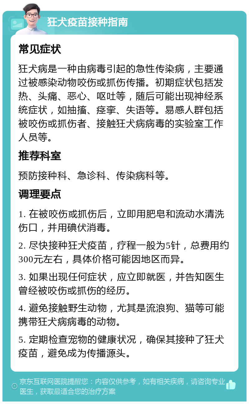 狂犬疫苗接种指南 常见症状 狂犬病是一种由病毒引起的急性传染病，主要通过被感染动物咬伤或抓伤传播。初期症状包括发热、头痛、恶心、呕吐等，随后可能出现神经系统症状，如抽搐、痉挛、失语等。易感人群包括被咬伤或抓伤者、接触狂犬病病毒的实验室工作人员等。 推荐科室 预防接种科、急诊科、传染病科等。 调理要点 1. 在被咬伤或抓伤后，立即用肥皂和流动水清洗伤口，并用碘伏消毒。 2. 尽快接种狂犬疫苗，疗程一般为5针，总费用约300元左右，具体价格可能因地区而异。 3. 如果出现任何症状，应立即就医，并告知医生曾经被咬伤或抓伤的经历。 4. 避免接触野生动物，尤其是流浪狗、猫等可能携带狂犬病病毒的动物。 5. 定期检查宠物的健康状况，确保其接种了狂犬疫苗，避免成为传播源头。