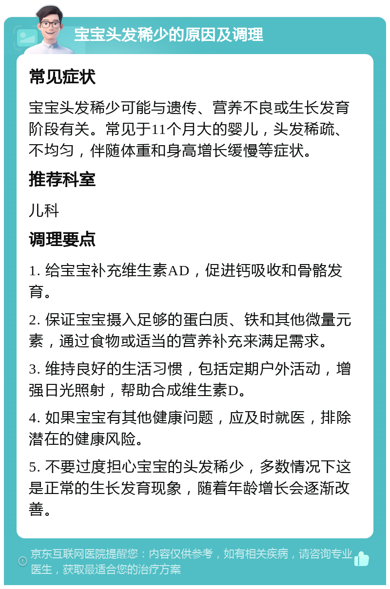 宝宝头发稀少的原因及调理 常见症状 宝宝头发稀少可能与遗传、营养不良或生长发育阶段有关。常见于11个月大的婴儿，头发稀疏、不均匀，伴随体重和身高增长缓慢等症状。 推荐科室 儿科 调理要点 1. 给宝宝补充维生素AD，促进钙吸收和骨骼发育。 2. 保证宝宝摄入足够的蛋白质、铁和其他微量元素，通过食物或适当的营养补充来满足需求。 3. 维持良好的生活习惯，包括定期户外活动，增强日光照射，帮助合成维生素D。 4. 如果宝宝有其他健康问题，应及时就医，排除潜在的健康风险。 5. 不要过度担心宝宝的头发稀少，多数情况下这是正常的生长发育现象，随着年龄增长会逐渐改善。