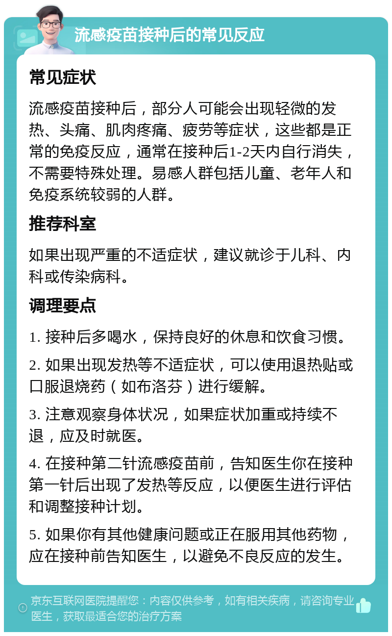 流感疫苗接种后的常见反应 常见症状 流感疫苗接种后，部分人可能会出现轻微的发热、头痛、肌肉疼痛、疲劳等症状，这些都是正常的免疫反应，通常在接种后1-2天内自行消失，不需要特殊处理。易感人群包括儿童、老年人和免疫系统较弱的人群。 推荐科室 如果出现严重的不适症状，建议就诊于儿科、内科或传染病科。 调理要点 1. 接种后多喝水，保持良好的休息和饮食习惯。 2. 如果出现发热等不适症状，可以使用退热贴或口服退烧药（如布洛芬）进行缓解。 3. 注意观察身体状况，如果症状加重或持续不退，应及时就医。 4. 在接种第二针流感疫苗前，告知医生你在接种第一针后出现了发热等反应，以便医生进行评估和调整接种计划。 5. 如果你有其他健康问题或正在服用其他药物，应在接种前告知医生，以避免不良反应的发生。