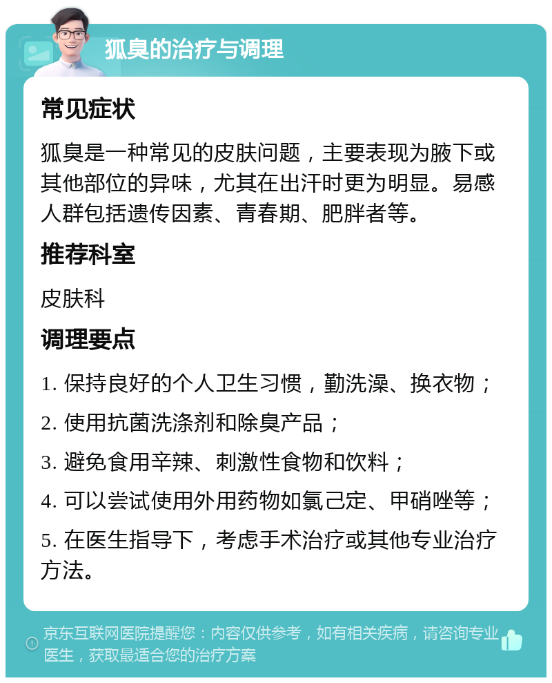 狐臭的治疗与调理 常见症状 狐臭是一种常见的皮肤问题，主要表现为腋下或其他部位的异味，尤其在出汗时更为明显。易感人群包括遗传因素、青春期、肥胖者等。 推荐科室 皮肤科 调理要点 1. 保持良好的个人卫生习惯，勤洗澡、换衣物； 2. 使用抗菌洗涤剂和除臭产品； 3. 避免食用辛辣、刺激性食物和饮料； 4. 可以尝试使用外用药物如氯己定、甲硝唑等； 5. 在医生指导下，考虑手术治疗或其他专业治疗方法。