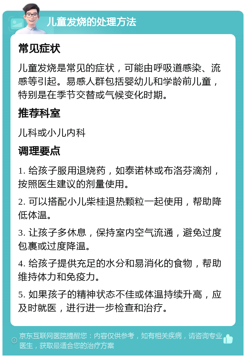 儿童发烧的处理方法 常见症状 儿童发烧是常见的症状，可能由呼吸道感染、流感等引起。易感人群包括婴幼儿和学龄前儿童，特别是在季节交替或气候变化时期。 推荐科室 儿科或小儿内科 调理要点 1. 给孩子服用退烧药，如泰诺林或布洛芬滴剂，按照医生建议的剂量使用。 2. 可以搭配小儿柴桂退热颗粒一起使用，帮助降低体温。 3. 让孩子多休息，保持室内空气流通，避免过度包裹或过度降温。 4. 给孩子提供充足的水分和易消化的食物，帮助维持体力和免疫力。 5. 如果孩子的精神状态不佳或体温持续升高，应及时就医，进行进一步检查和治疗。