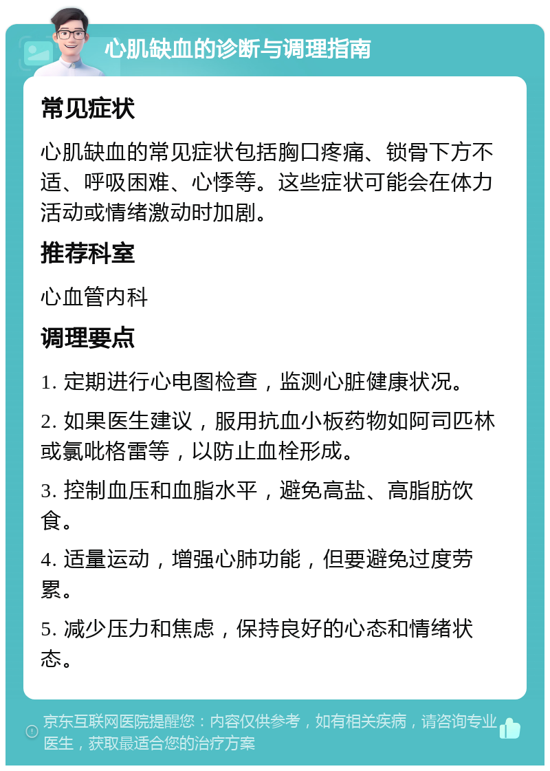 心肌缺血的诊断与调理指南 常见症状 心肌缺血的常见症状包括胸口疼痛、锁骨下方不适、呼吸困难、心悸等。这些症状可能会在体力活动或情绪激动时加剧。 推荐科室 心血管内科 调理要点 1. 定期进行心电图检查，监测心脏健康状况。 2. 如果医生建议，服用抗血小板药物如阿司匹林或氯吡格雷等，以防止血栓形成。 3. 控制血压和血脂水平，避免高盐、高脂肪饮食。 4. 适量运动，增强心肺功能，但要避免过度劳累。 5. 减少压力和焦虑，保持良好的心态和情绪状态。