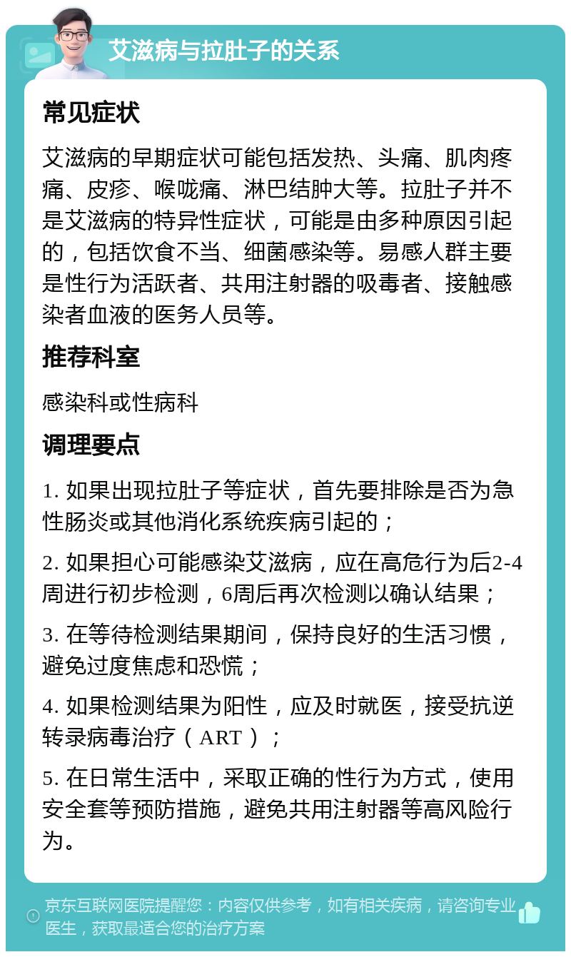 艾滋病与拉肚子的关系 常见症状 艾滋病的早期症状可能包括发热、头痛、肌肉疼痛、皮疹、喉咙痛、淋巴结肿大等。拉肚子并不是艾滋病的特异性症状，可能是由多种原因引起的，包括饮食不当、细菌感染等。易感人群主要是性行为活跃者、共用注射器的吸毒者、接触感染者血液的医务人员等。 推荐科室 感染科或性病科 调理要点 1. 如果出现拉肚子等症状，首先要排除是否为急性肠炎或其他消化系统疾病引起的； 2. 如果担心可能感染艾滋病，应在高危行为后2-4周进行初步检测，6周后再次检测以确认结果； 3. 在等待检测结果期间，保持良好的生活习惯，避免过度焦虑和恐慌； 4. 如果检测结果为阳性，应及时就医，接受抗逆转录病毒治疗（ART）； 5. 在日常生活中，采取正确的性行为方式，使用安全套等预防措施，避免共用注射器等高风险行为。