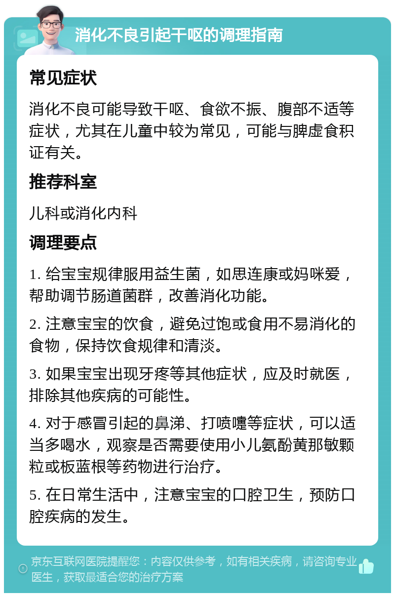 消化不良引起干呕的调理指南 常见症状 消化不良可能导致干呕、食欲不振、腹部不适等症状，尤其在儿童中较为常见，可能与脾虚食积证有关。 推荐科室 儿科或消化内科 调理要点 1. 给宝宝规律服用益生菌，如思连康或妈咪爱，帮助调节肠道菌群，改善消化功能。 2. 注意宝宝的饮食，避免过饱或食用不易消化的食物，保持饮食规律和清淡。 3. 如果宝宝出现牙疼等其他症状，应及时就医，排除其他疾病的可能性。 4. 对于感冒引起的鼻涕、打喷嚏等症状，可以适当多喝水，观察是否需要使用小儿氨酚黄那敏颗粒或板蓝根等药物进行治疗。 5. 在日常生活中，注意宝宝的口腔卫生，预防口腔疾病的发生。