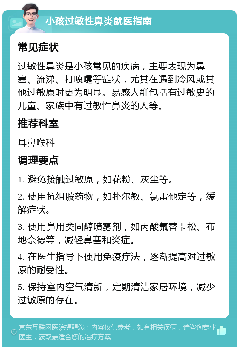 小孩过敏性鼻炎就医指南 常见症状 过敏性鼻炎是小孩常见的疾病，主要表现为鼻塞、流涕、打喷嚏等症状，尤其在遇到冷风或其他过敏原时更为明显。易感人群包括有过敏史的儿童、家族中有过敏性鼻炎的人等。 推荐科室 耳鼻喉科 调理要点 1. 避免接触过敏原，如花粉、灰尘等。 2. 使用抗组胺药物，如扑尔敏、氯雷他定等，缓解症状。 3. 使用鼻用类固醇喷雾剂，如丙酸氟替卡松、布地奈德等，减轻鼻塞和炎症。 4. 在医生指导下使用免疫疗法，逐渐提高对过敏原的耐受性。 5. 保持室内空气清新，定期清洁家居环境，减少过敏原的存在。