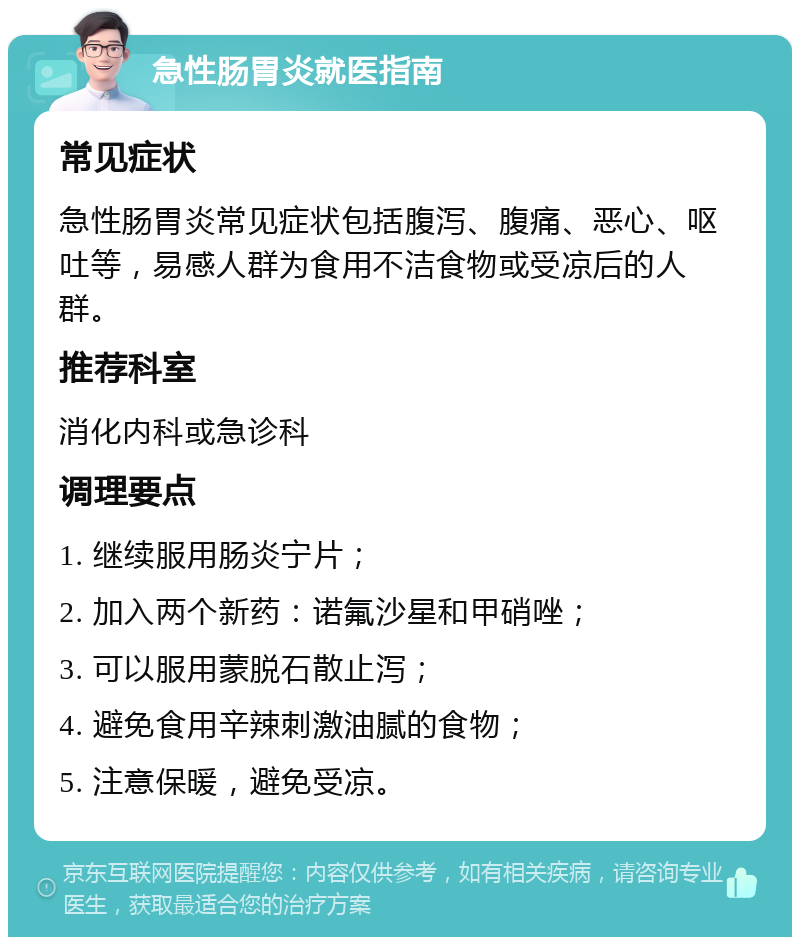 急性肠胃炎就医指南 常见症状 急性肠胃炎常见症状包括腹泻、腹痛、恶心、呕吐等，易感人群为食用不洁食物或受凉后的人群。 推荐科室 消化内科或急诊科 调理要点 1. 继续服用肠炎宁片； 2. 加入两个新药：诺氟沙星和甲硝唑； 3. 可以服用蒙脱石散止泻； 4. 避免食用辛辣刺激油腻的食物； 5. 注意保暖，避免受凉。