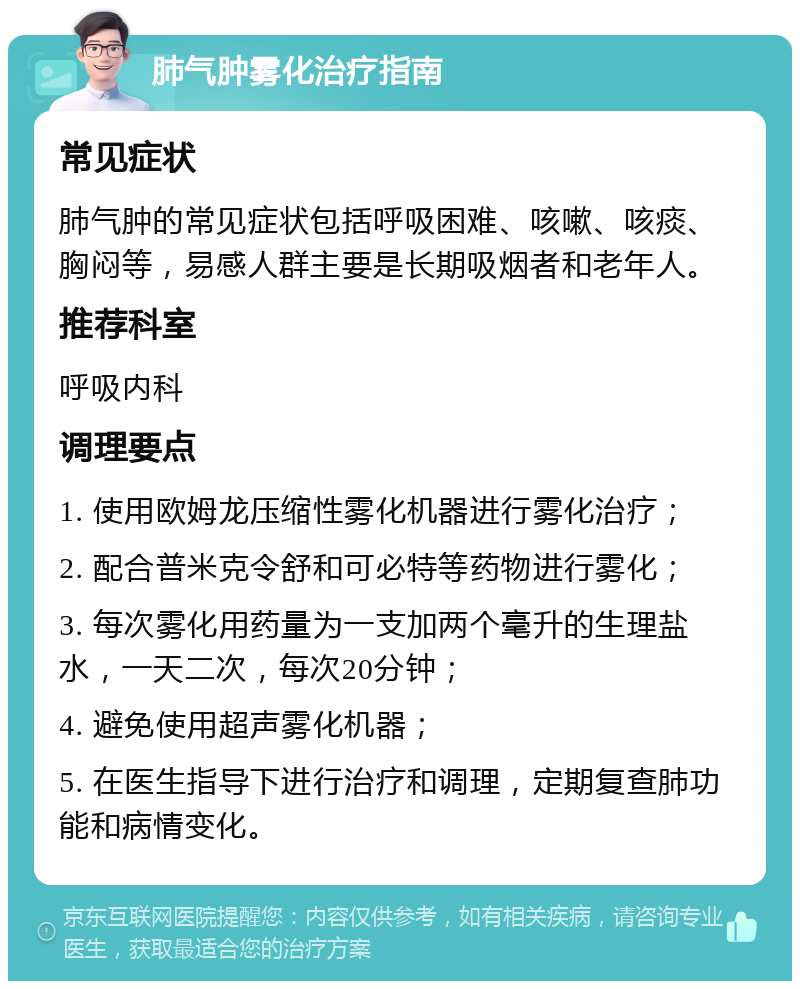 肺气肿雾化治疗指南 常见症状 肺气肿的常见症状包括呼吸困难、咳嗽、咳痰、胸闷等，易感人群主要是长期吸烟者和老年人。 推荐科室 呼吸内科 调理要点 1. 使用欧姆龙压缩性雾化机器进行雾化治疗； 2. 配合普米克令舒和可必特等药物进行雾化； 3. 每次雾化用药量为一支加两个毫升的生理盐水，一天二次，每次20分钟； 4. 避免使用超声雾化机器； 5. 在医生指导下进行治疗和调理，定期复查肺功能和病情变化。