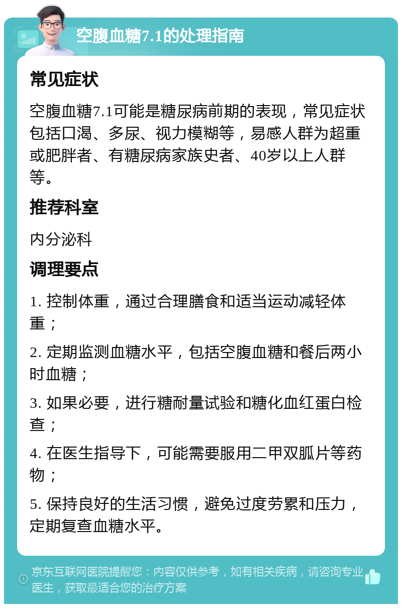 空腹血糖7.1的处理指南 常见症状 空腹血糖7.1可能是糖尿病前期的表现，常见症状包括口渴、多尿、视力模糊等，易感人群为超重或肥胖者、有糖尿病家族史者、40岁以上人群等。 推荐科室 内分泌科 调理要点 1. 控制体重，通过合理膳食和适当运动减轻体重； 2. 定期监测血糖水平，包括空腹血糖和餐后两小时血糖； 3. 如果必要，进行糖耐量试验和糖化血红蛋白检查； 4. 在医生指导下，可能需要服用二甲双胍片等药物； 5. 保持良好的生活习惯，避免过度劳累和压力，定期复查血糖水平。