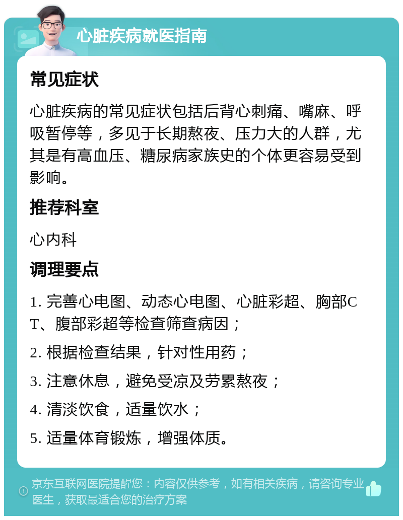 心脏疾病就医指南 常见症状 心脏疾病的常见症状包括后背心刺痛、嘴麻、呼吸暂停等，多见于长期熬夜、压力大的人群，尤其是有高血压、糖尿病家族史的个体更容易受到影响。 推荐科室 心内科 调理要点 1. 完善心电图、动态心电图、心脏彩超、胸部CT、腹部彩超等检查筛查病因； 2. 根据检查结果，针对性用药； 3. 注意休息，避免受凉及劳累熬夜； 4. 清淡饮食，适量饮水； 5. 适量体育锻炼，增强体质。