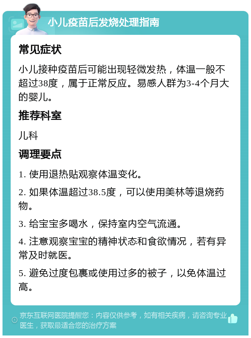 小儿疫苗后发烧处理指南 常见症状 小儿接种疫苗后可能出现轻微发热，体温一般不超过38度，属于正常反应。易感人群为3-4个月大的婴儿。 推荐科室 儿科 调理要点 1. 使用退热贴观察体温变化。 2. 如果体温超过38.5度，可以使用美林等退烧药物。 3. 给宝宝多喝水，保持室内空气流通。 4. 注意观察宝宝的精神状态和食欲情况，若有异常及时就医。 5. 避免过度包裹或使用过多的被子，以免体温过高。