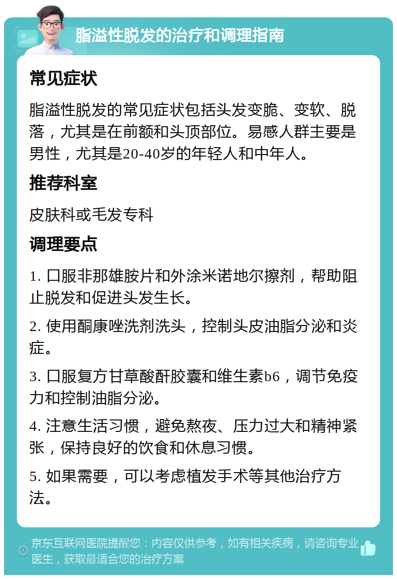 脂溢性脱发的治疗和调理指南 常见症状 脂溢性脱发的常见症状包括头发变脆、变软、脱落，尤其是在前额和头顶部位。易感人群主要是男性，尤其是20-40岁的年轻人和中年人。 推荐科室 皮肤科或毛发专科 调理要点 1. 口服非那雄胺片和外涂米诺地尔擦剂，帮助阻止脱发和促进头发生长。 2. 使用酮康唑洗剂洗头，控制头皮油脂分泌和炎症。 3. 口服复方甘草酸酐胶囊和维生素b6，调节免疫力和控制油脂分泌。 4. 注意生活习惯，避免熬夜、压力过大和精神紧张，保持良好的饮食和休息习惯。 5. 如果需要，可以考虑植发手术等其他治疗方法。