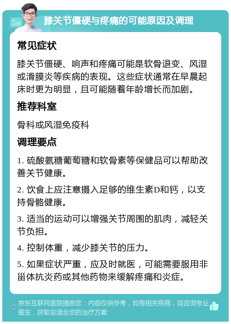 膝关节僵硬与疼痛的可能原因及调理 常见症状 膝关节僵硬、响声和疼痛可能是软骨退变、风湿或滑膜炎等疾病的表现。这些症状通常在早晨起床时更为明显，且可能随着年龄增长而加剧。 推荐科室 骨科或风湿免疫科 调理要点 1. 硫酸氨糖葡萄糖和软骨素等保健品可以帮助改善关节健康。 2. 饮食上应注意摄入足够的维生素D和钙，以支持骨骼健康。 3. 适当的运动可以增强关节周围的肌肉，减轻关节负担。 4. 控制体重，减少膝关节的压力。 5. 如果症状严重，应及时就医，可能需要服用非甾体抗炎药或其他药物来缓解疼痛和炎症。