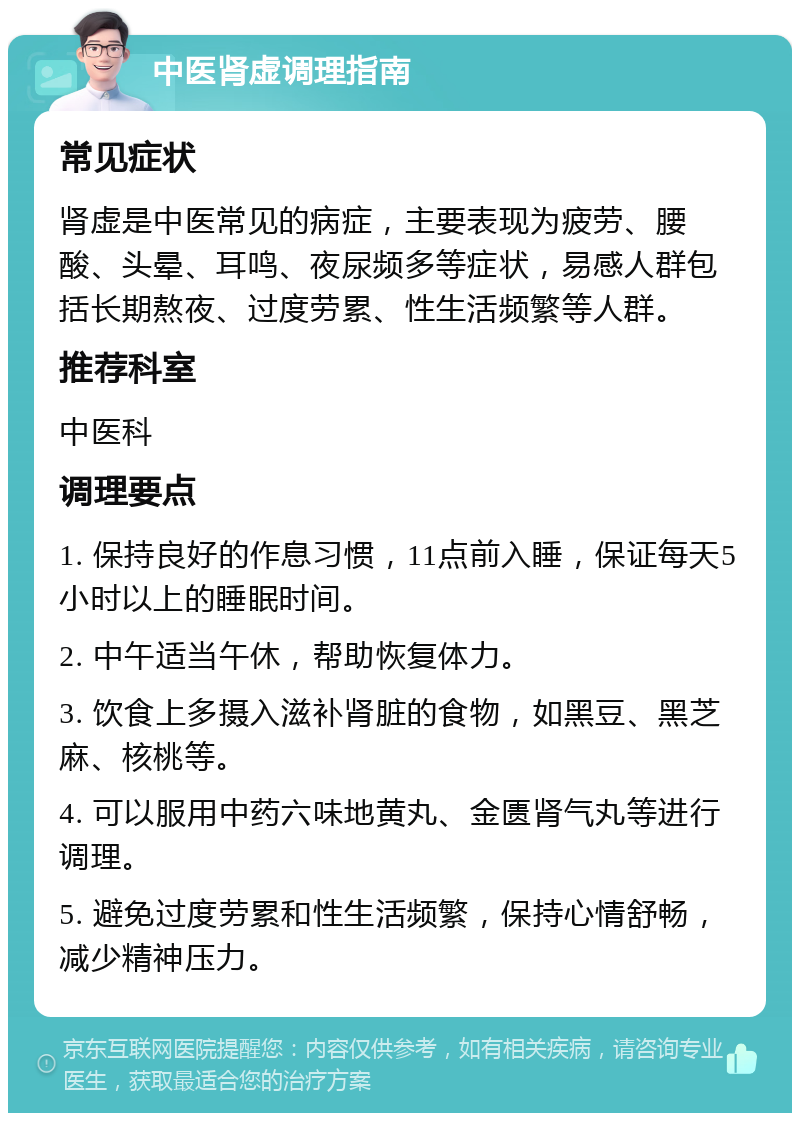 中医肾虚调理指南 常见症状 肾虚是中医常见的病症，主要表现为疲劳、腰酸、头晕、耳鸣、夜尿频多等症状，易感人群包括长期熬夜、过度劳累、性生活频繁等人群。 推荐科室 中医科 调理要点 1. 保持良好的作息习惯，11点前入睡，保证每天5小时以上的睡眠时间。 2. 中午适当午休，帮助恢复体力。 3. 饮食上多摄入滋补肾脏的食物，如黑豆、黑芝麻、核桃等。 4. 可以服用中药六味地黄丸、金匮肾气丸等进行调理。 5. 避免过度劳累和性生活频繁，保持心情舒畅，减少精神压力。