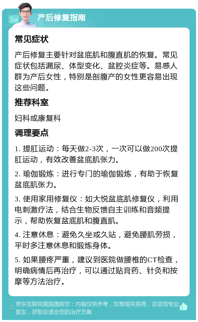 产后修复指南 常见症状 产后修复主要针对盆底肌和腹直肌的恢复。常见症状包括漏尿、体型变化、盆腔炎症等。易感人群为产后女性，特别是剖腹产的女性更容易出现这些问题。 推荐科室 妇科或康复科 调理要点 1. 提肛运动：每天做2-3次，一次可以做200次提肛运动，有效改善盆底肌张力。 2. 瑜伽锻炼：进行专门的瑜伽锻炼，有助于恢复盆底肌张力。 3. 使用家用修复仪：如大悦盆底肌修复仪，利用电刺激疗法，结合生物反馈自主训练和音频提示，帮助恢复盆底肌和腹直肌。 4. 注意休息：避免久坐或久站，避免腰肌劳损，平时多注意休息和锻炼身体。 5. 如果腰疼严重，建议到医院做腰椎的CT检查，明确病情后再治疗，可以通过贴膏药、针灸和按摩等方法治疗。