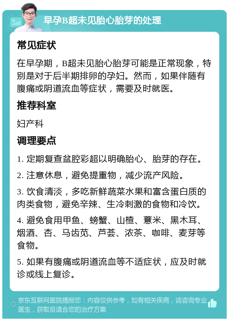 早孕B超未见胎心胎芽的处理 常见症状 在早孕期，B超未见胎心胎芽可能是正常现象，特别是对于后半期排卵的孕妇。然而，如果伴随有腹痛或阴道流血等症状，需要及时就医。 推荐科室 妇产科 调理要点 1. 定期复查盆腔彩超以明确胎心、胎芽的存在。 2. 注意休息，避免提重物，减少流产风险。 3. 饮食清淡，多吃新鲜蔬菜水果和富含蛋白质的肉类食物，避免辛辣、生冷刺激的食物和冷饮。 4. 避免食用甲鱼、螃蟹、山楂、薏米、黑木耳、烟酒、杏、马齿苋、芦荟、浓茶、咖啡、麦芽等食物。 5. 如果有腹痛或阴道流血等不适症状，应及时就诊或线上复诊。