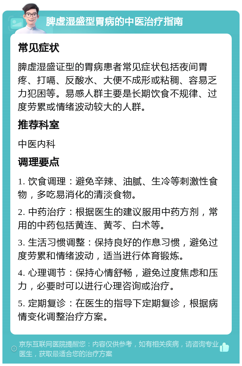 脾虚湿盛型胃病的中医治疗指南 常见症状 脾虚湿盛证型的胃病患者常见症状包括夜间胃疼、打嗝、反酸水、大便不成形或粘稠、容易乏力犯困等。易感人群主要是长期饮食不规律、过度劳累或情绪波动较大的人群。 推荐科室 中医内科 调理要点 1. 饮食调理：避免辛辣、油腻、生冷等刺激性食物，多吃易消化的清淡食物。 2. 中药治疗：根据医生的建议服用中药方剂，常用的中药包括黄连、黄芩、白术等。 3. 生活习惯调整：保持良好的作息习惯，避免过度劳累和情绪波动，适当进行体育锻炼。 4. 心理调节：保持心情舒畅，避免过度焦虑和压力，必要时可以进行心理咨询或治疗。 5. 定期复诊：在医生的指导下定期复诊，根据病情变化调整治疗方案。