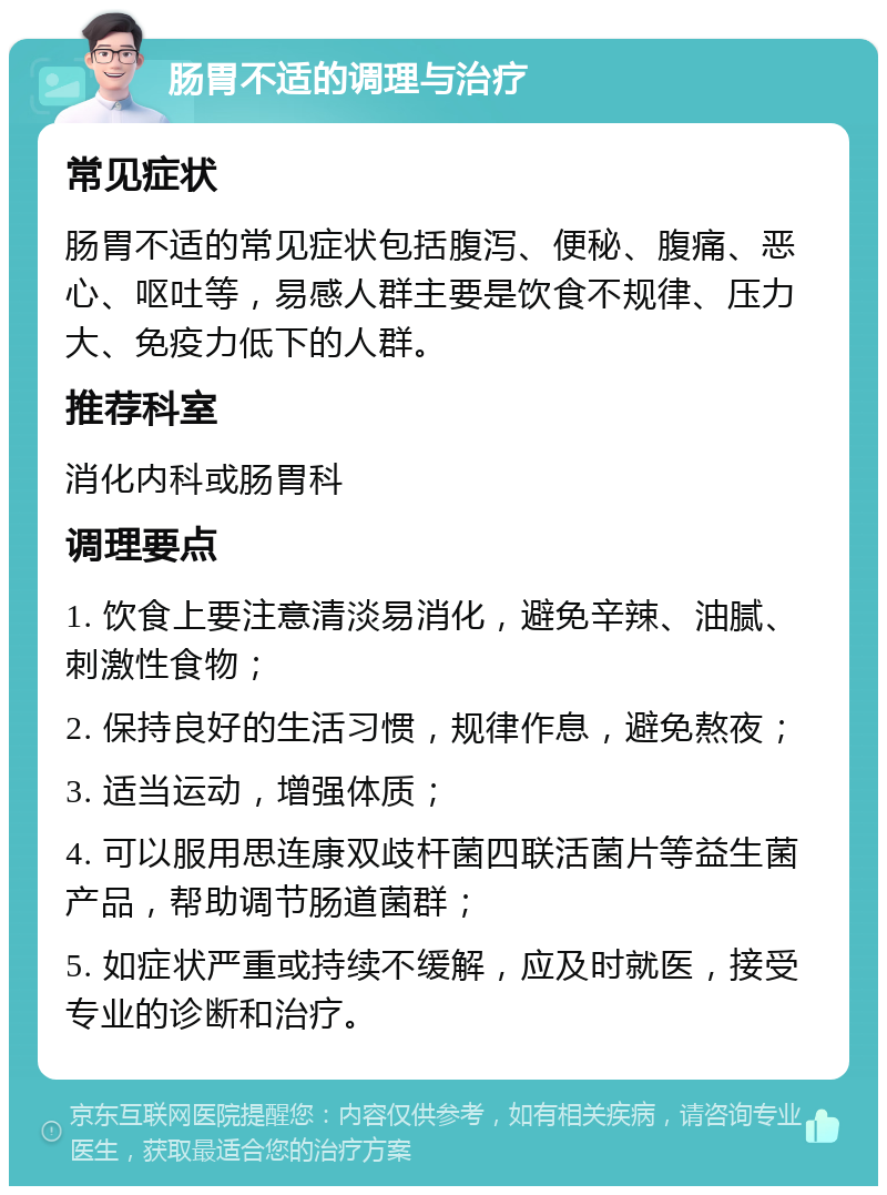 肠胃不适的调理与治疗 常见症状 肠胃不适的常见症状包括腹泻、便秘、腹痛、恶心、呕吐等，易感人群主要是饮食不规律、压力大、免疫力低下的人群。 推荐科室 消化内科或肠胃科 调理要点 1. 饮食上要注意清淡易消化，避免辛辣、油腻、刺激性食物； 2. 保持良好的生活习惯，规律作息，避免熬夜； 3. 适当运动，增强体质； 4. 可以服用思连康双歧杆菌四联活菌片等益生菌产品，帮助调节肠道菌群； 5. 如症状严重或持续不缓解，应及时就医，接受专业的诊断和治疗。