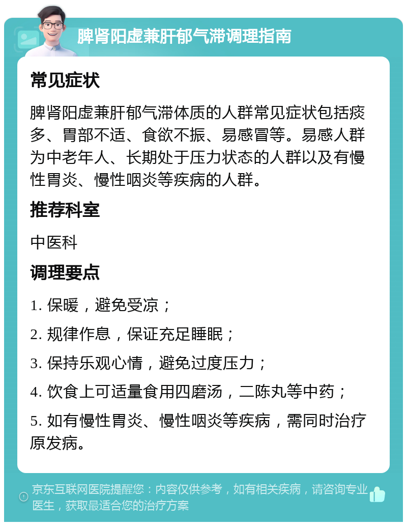 脾肾阳虚兼肝郁气滞调理指南 常见症状 脾肾阳虚兼肝郁气滞体质的人群常见症状包括痰多、胃部不适、食欲不振、易感冒等。易感人群为中老年人、长期处于压力状态的人群以及有慢性胃炎、慢性咽炎等疾病的人群。 推荐科室 中医科 调理要点 1. 保暖，避免受凉； 2. 规律作息，保证充足睡眠； 3. 保持乐观心情，避免过度压力； 4. 饮食上可适量食用四磨汤，二陈丸等中药； 5. 如有慢性胃炎、慢性咽炎等疾病，需同时治疗原发病。