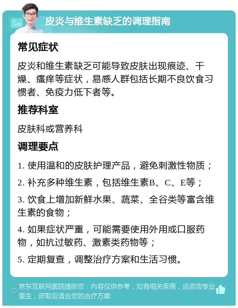 皮炎与维生素缺乏的调理指南 常见症状 皮炎和维生素缺乏可能导致皮肤出现痕迹、干燥、瘙痒等症状，易感人群包括长期不良饮食习惯者、免疫力低下者等。 推荐科室 皮肤科或营养科 调理要点 1. 使用温和的皮肤护理产品，避免刺激性物质； 2. 补充多种维生素，包括维生素B、C、E等； 3. 饮食上增加新鲜水果、蔬菜、全谷类等富含维生素的食物； 4. 如果症状严重，可能需要使用外用或口服药物，如抗过敏药、激素类药物等； 5. 定期复查，调整治疗方案和生活习惯。