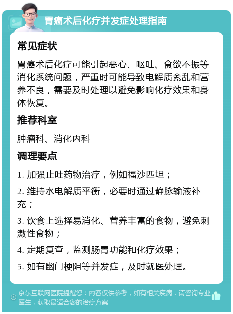 胃癌术后化疗并发症处理指南 常见症状 胃癌术后化疗可能引起恶心、呕吐、食欲不振等消化系统问题，严重时可能导致电解质紊乱和营养不良，需要及时处理以避免影响化疗效果和身体恢复。 推荐科室 肿瘤科、消化内科 调理要点 1. 加强止吐药物治疗，例如福沙匹坦； 2. 维持水电解质平衡，必要时通过静脉输液补充； 3. 饮食上选择易消化、营养丰富的食物，避免刺激性食物； 4. 定期复查，监测肠胃功能和化疗效果； 5. 如有幽门梗阻等并发症，及时就医处理。