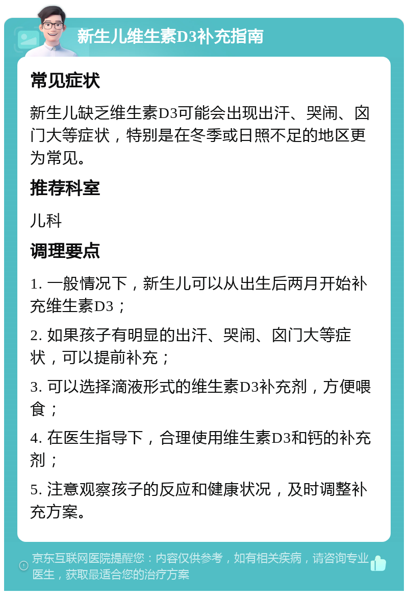 新生儿维生素D3补充指南 常见症状 新生儿缺乏维生素D3可能会出现出汗、哭闹、囟门大等症状，特别是在冬季或日照不足的地区更为常见。 推荐科室 儿科 调理要点 1. 一般情况下，新生儿可以从出生后两月开始补充维生素D3； 2. 如果孩子有明显的出汗、哭闹、囟门大等症状，可以提前补充； 3. 可以选择滴液形式的维生素D3补充剂，方便喂食； 4. 在医生指导下，合理使用维生素D3和钙的补充剂； 5. 注意观察孩子的反应和健康状况，及时调整补充方案。