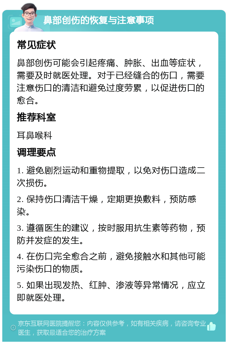 鼻部创伤的恢复与注意事项 常见症状 鼻部创伤可能会引起疼痛、肿胀、出血等症状，需要及时就医处理。对于已经缝合的伤口，需要注意伤口的清洁和避免过度劳累，以促进伤口的愈合。 推荐科室 耳鼻喉科 调理要点 1. 避免剧烈运动和重物提取，以免对伤口造成二次损伤。 2. 保持伤口清洁干燥，定期更换敷料，预防感染。 3. 遵循医生的建议，按时服用抗生素等药物，预防并发症的发生。 4. 在伤口完全愈合之前，避免接触水和其他可能污染伤口的物质。 5. 如果出现发热、红肿、渗液等异常情况，应立即就医处理。